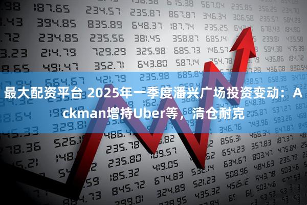 最大配资平台 2025年一季度潘兴广场投资变动：Ackman增持Uber等，清仓耐克