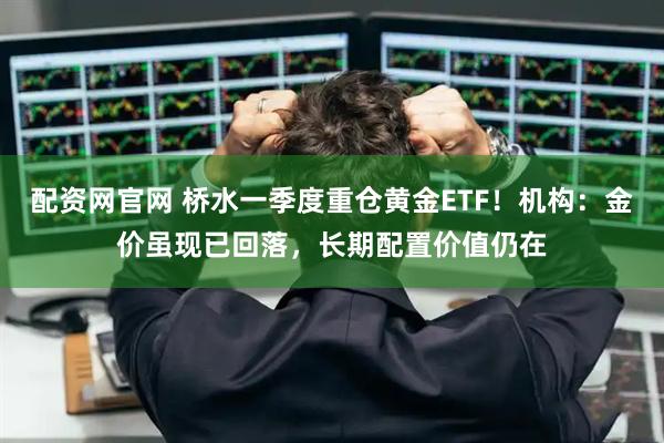 配资网官网 桥水一季度重仓黄金ETF！机构：金价虽现已回落，长期配置价值仍在