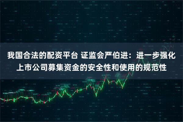 我国合法的配资平台 证监会严伯进：进一步强化上市公司募集资金的安全性和使用的规范性