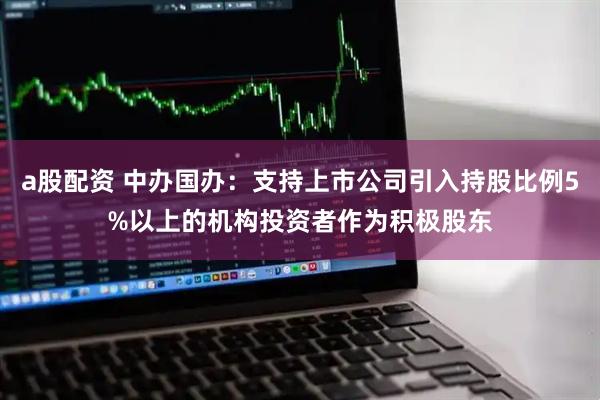 a股配资 中办国办：支持上市公司引入持股比例5%以上的机构投资者作为积极股东