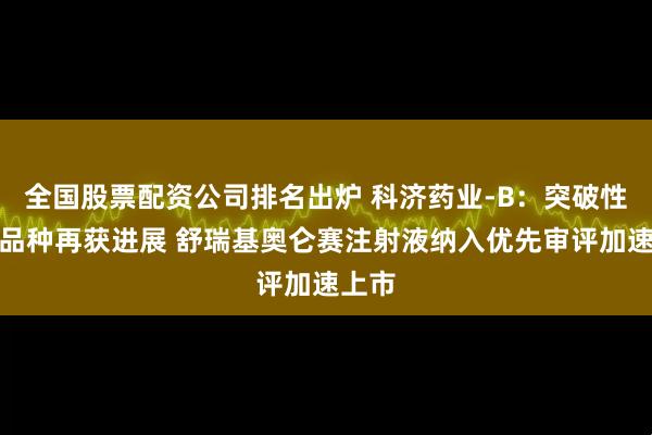 全国股票配资公司排名出炉 科济药业-B：突破性治疗品种再获进展 舒瑞基奥仑赛注射液纳入优先审评加速上市