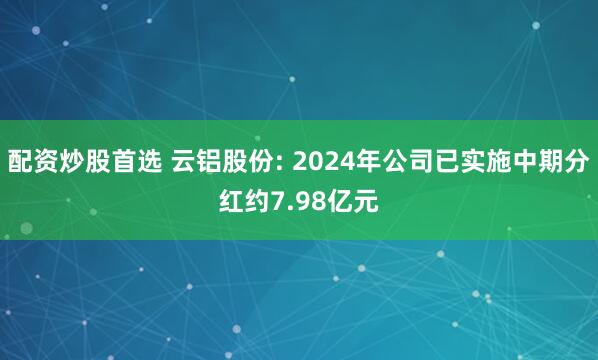 配资炒股首选 云铝股份: 2024年公司已实施中期分红约7.98亿元