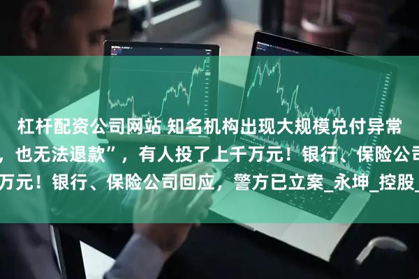 杠杆配资公司网站 知名机构出现大规模兑付异常！“存的黄金提不出来，也无法退款”，有人投了上千万元！银行、保险公司回应，警方已立案_永坤_控股_用户