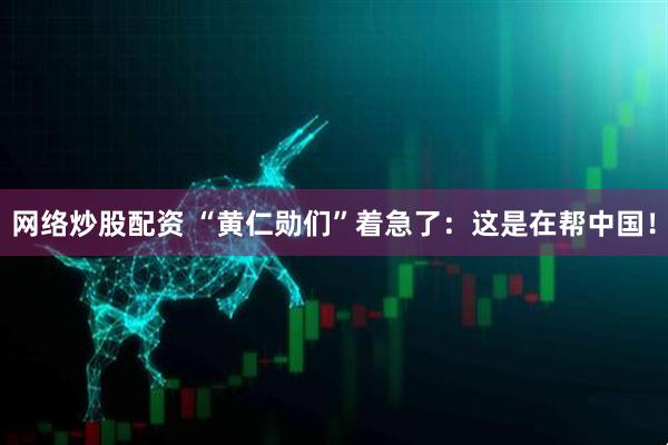 网络炒股配资 “黄仁勋们”着急了：这是在帮中国！