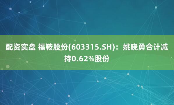 配资实盘 福鞍股份(603315.SH)：姚晓勇合计减持0.62%股份