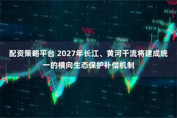 配资策略平台 2027年长江、黄河干流将建成统一的横向生态保护补偿机制