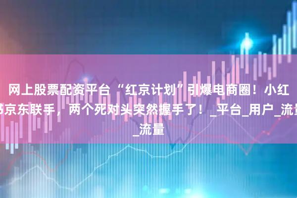 网上股票配资平台 “红京计划”引爆电商圈！小红书京东联手，两个死对头突然握手了！_平台_用户_流量
