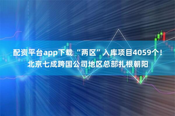 配资平台app下载 “两区”入库项目4059个！北京七成跨国公司地区总部扎根朝阳