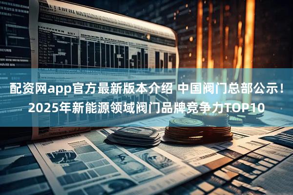 配资网app官方最新版本介绍 中国阀门总部公示！2025年新能源领域阀门品牌竞争力TOP10