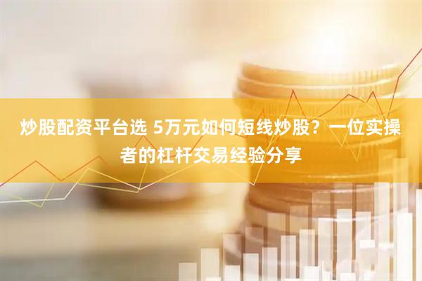 炒股配资平台选 5万元如何短线炒股？一位实操者的杠杆交易经验分享