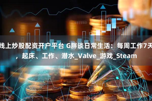 线上炒股配资开户平台 G胖谈日常生活：每周工作7天，起床、工作、潜水_Valve_游戏_Steam