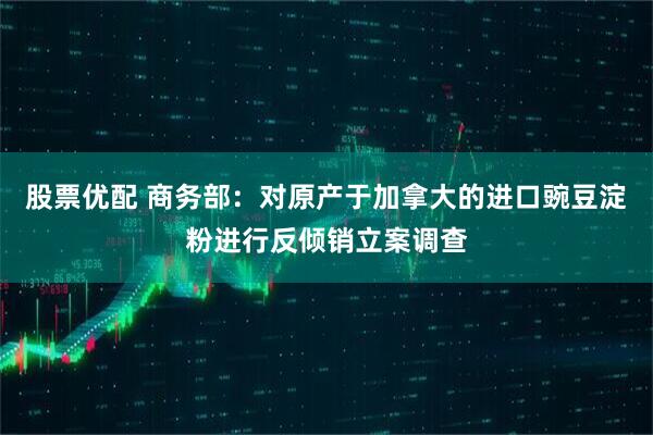 股票优配 商务部：对原产于加拿大的进口豌豆淀粉进行反倾销立案调查