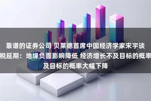 靠谱的证券公司 贝莱德首席中国经济学家宋宇谈第二次关税延期：地缘负面影响降低 经济增长不及目标的概率大幅下降