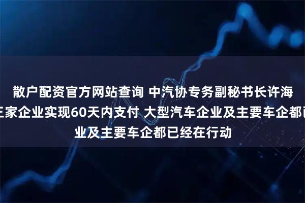 散户配资官方网站查询 中汽协专务副秘书长许海东：已有三家企业实现60天内支付 大型汽车企业及主要车企都已经在行动