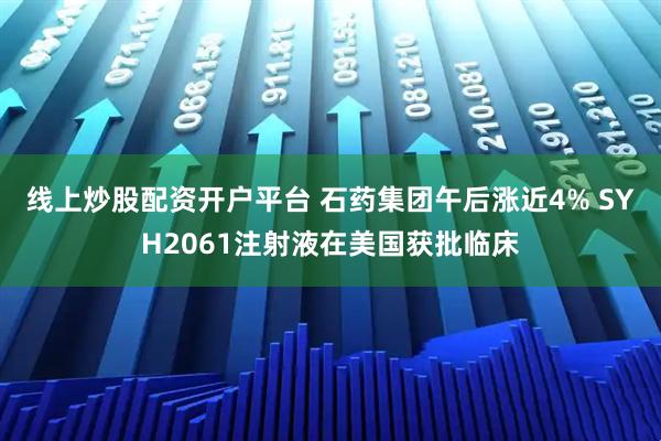 线上炒股配资开户平台 石药集团午后涨近4% SYH2061注射液在美国获批临床