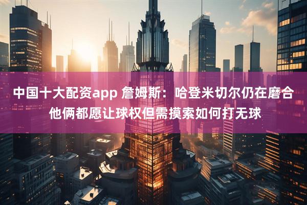 中国十大配资app 詹姆斯：哈登米切尔仍在磨合 他俩都愿让球权但需摸索如何打无球