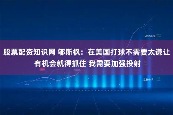 股票配资知识网 郇斯枫：在美国打球不需要太谦让 有机会就得抓住 我需要加强投射