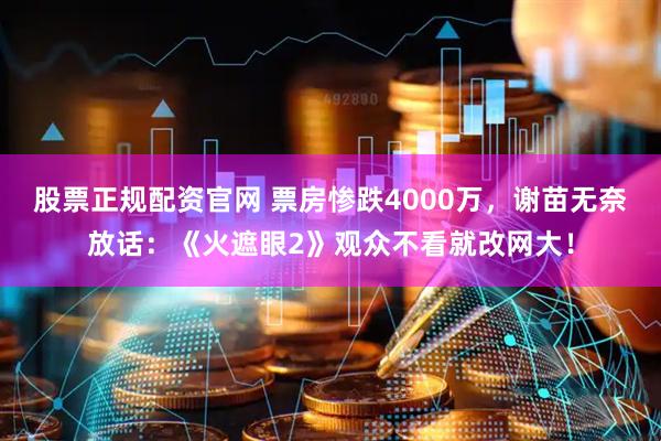 股票正规配资官网 票房惨跌4000万，谢苗无奈放话：《火遮眼2》观众不看就改网大！