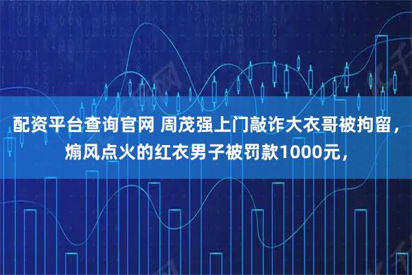 配资平台查询官网 周茂强上门敲诈大衣哥被拘留，煽风点火的红衣男子被罚款1000元，