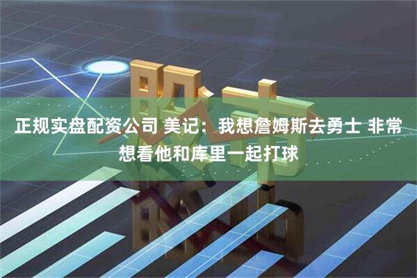 正规实盘配资公司 美记：我想詹姆斯去勇士 非常想看他和库里一起打球