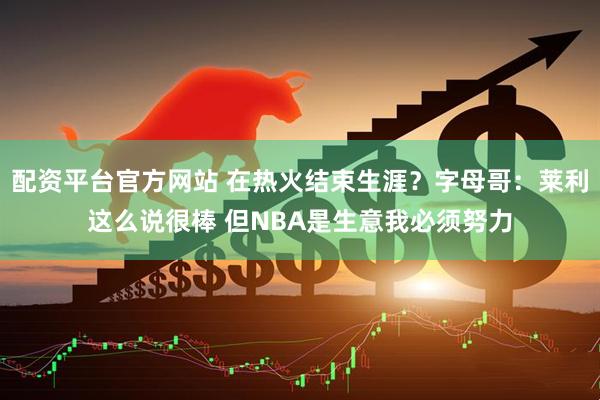 配资平台官方网站 在热火结束生涯?字母哥:莱利这么说很棒 但NBA是生意我必须努力