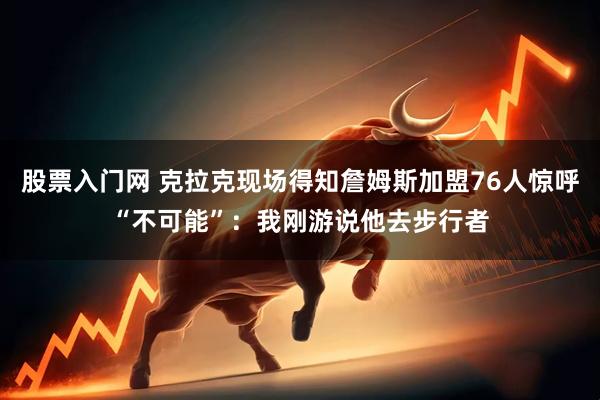 股票入门网 克拉克现场得知詹姆斯加盟76人惊呼“不可能”：我刚游说他去步行者