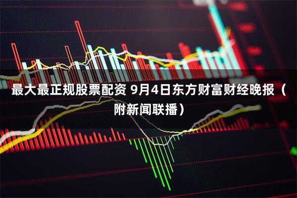 最大最正规股票配资 9月4日东方财富财经晚报（附新闻联播）
