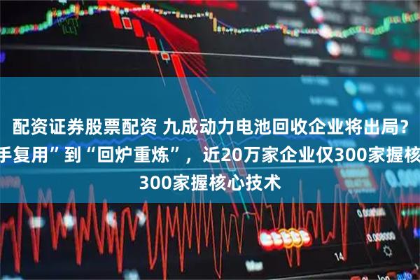 配资证券股票配资 九成动力电池回收企业将出局？从“二手复用”到“回炉重炼”，近20万家企业仅300家握核心技术